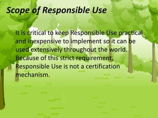Scope of Responsible Use
It is critical to keep Responsible Use practical
and inexpensive to implement so it can be
used extensively throughout the world.
Because of this strict requirement,
Responsible Use is not a certification
mechanism.
 