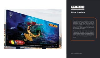 Bhima Jewellers
Typically showing large and distinctive visuals,
hoardings are highly visible in the top
designated market areas. We specialise in
creating large billboard advertisements that
have created a spark in the market. Most of our
billboards are widely received and appreciated
for its content and quality.
These hoardings rolled out alongside our
"Natural Gold" campaign for Bhima Jewellers.
The stunning visuals and intricate design work is
one of our best work to date. These creatives
were widely received, and appreciated, by one
and all.
http://bhima.com/
 