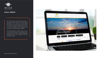 Enzen (WiSH)
The world has gone digital. Communication is
now cross-platform and crosses ethnic and age
boundaries. This diverse and multi-cultural
environment is slowly becoming the focal point
for many brands. We, at FOREST, excel in the art
of brand story-telling that integrates and
evolves with this highly eﬃcient platform.
The website design for 'WiSH', a sister concern
of 'Enzen', which focuses on sustainable energy
solutions eﬀectively uses a visual language that
immediately gives an impression what the
website is all about.
www.wishenergy.com
 