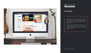 M K Retail
Arguably, the most well-known brick and mortar
supermarket chain in Bangalore, MK Retail
stays relevant by adopting themselves to the
changing times.
As their communication partner, we design and
develop online and BTL communication that
strike a chord with their existing customers and
prospects as well.
www.mkretail.com
 