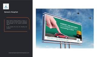 Genesis Hospital
When Genesis Hospital started in Kannur in
Kerala, we came up with a launch campaign
that leveraged on the 'distance advantage'
aspect.
It was towards this end, this hoarding was
designed.
www.bangaloregenesishospital.com
 