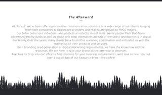 www.forestcreative.in
The Aﬅerword
At ‘Forest’, we’ve been oﬀering innovative communication solutions to a wide range of our clients ranging
from tech companies to healthcare providers and real estate groups to FMCG majors.
Our team comprises individuals who possess an eclectic mix of skills. We’ve people from traditional
advertising backgrounds as well as those who keep themselves abreast of the latest developments in digital
marketing. Over the years, many clients have found this a winning combination and entrusted us with the
marketing of their products and services.
Be it branding, lead-generation or digital marketing requirements, we have the know-how and the
resources. We are here to give your brand all the attention it deserves.
Feel free to drop into our oﬃce to ﬁnd solutions for your business requirements; we’d love to hear you out
over a cup or two of our favourite brew – the coﬀee!
 
