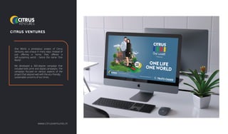 CITRUS VENTURES
One World, a prestigious project of Citrus
Ventures, was unique in many ways. Instead of
just oﬀering a home, they oﬀered a
self-sustaining world - hence the name 'One
World'.
We developed a 360-degree campaign that
included both print and digital campaigns. The
campaign focused on various aspects of the
project that aligned well with the eco-friendly,
sustainable concerns of our times.
www.citrusventures.in
 