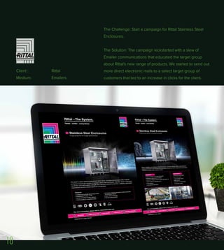 Client : Rittal
Medium: Emailers
The Challenge: Start a campaign for Rittal Stainless Steel
Enclosures.
The Solution: The campaign kickstarted with a slew of
Emailer communications that educated the target group
about Rittal's new range of products. We started to send out
more direct electronic mails to a select target group of
customers that led to an increase in clicks for the client.
18
 