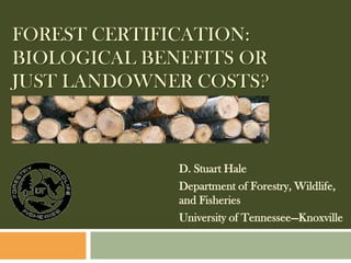 FOREST CERTIFICATION:
BIOLOGICAL BENEFITS OR
JUST LANDOWNER COSTS?



              D. Stuart Hale
              Department of Forestry, Wildlife,
              and Fisheries
              University of Tennessee—Knoxville
 