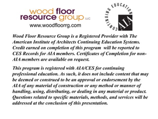 Wood Floor Resource Group is a Registered Provider with The
American Institute of Architects Continuing Education Systems.
Credit earned on completion of this program will be reported to
CES Records for AIA members. Certificates of Completion for non-
AIA members are available on request.
This program is registered with AIA/CES for continuing
professional education. As such, it does not include content that may
be deemed or construed to be an approval or endorsement by the
AIA of any material of construction or any method or manner of
handling, using, distributing, or dealing in any material or product.
Questions related to specific materials, methods, and services will be
addressed at the conclusion of this presentation.
www.woodfloorrg.com
 