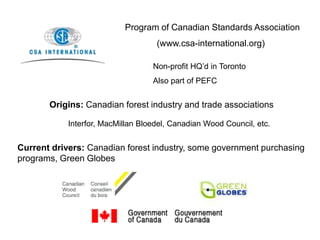 Program of Canadian Standards Association
(www.csa-international.org)
Non-profit HQ’d in Toronto
Also part of PEFC
Origins: Canadian forest industry and trade associations
Interfor, MacMillan Bloedel, Canadian Wood Council, etc.
Current drivers: Canadian forest industry, some government purchasing
programs, Green Globes
 