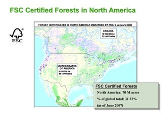 FSC Certified Forests in North America
FSC Certified Forests
North America: 21.01 Mha
• 2 Countries
• 126 certificates
% of global total certified area: 30.85%
North America: 70 M acres
% of global total: 31.23%
(as of June 2007)
 