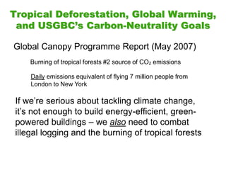 Tropical Deforestation, Global Warming,
and USGBC’s Carbon-Neutrality Goals
Global Canopy Programme Report (May 2007)
Burning of tropical forests #2 source of CO2 emissions
Daily emissions equivalent of flying 7 million people from
London to New York
If we’re serious about tackling climate change,
it’s not enough to build energy-efficient, green-
powered buildings – we also need to combat
illegal logging and the burning of tropical forests
 