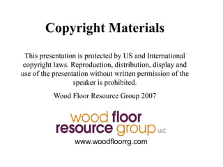 Copyright Materials
This presentation is protected by US and International
copyright laws. Reproduction, distribution, display and
use of the presentation without written permission of the
speaker is prohibited.
Wood Floor Resource Group 2007
www.woodfloorrg.com
 
