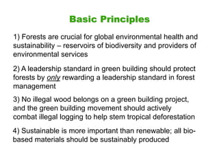 Basic Principles
1) Forests are crucial for global environmental health and
sustainability – reservoirs of biodiversity and providers of
environmental services
2) A leadership standard in green building should protect
forests by only rewarding a leadership standard in forest
management
3) No illegal wood belongs on a green building project,
and the green building movement should actively
combat illegal logging to help stem tropical deforestation
4) Sustainable is more important than renewable; all bio-
based materials should be sustainably produced
 