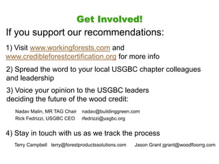 Get Involved!
If you support our recommendations:
1) Visit www.workingforests.com and
www.credibleforestcertification.org for more info
2) Spread the word to your local USGBC chapter colleagues
and leadership
Nadav Malin, MR TAG Chair nadav@buildinggreen.com
Rick Fedrizzi, USGBC CEO rfedrizzi@usgbc.org
3) Voice your opinion to the USGBC leaders
deciding the future of the wood credit:
4) Stay in touch with us as we track the process
Terry Campbell terry@forestproductssolutions.com Jason Grant jgrant@woodfloorrg.com
 