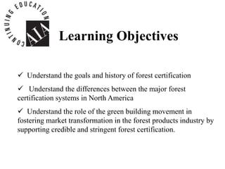 Learning Objectives
 Understand the goals and history of forest certification
 Understand the differences between the major forest
certification systems in North America
 Understand the role of the green building movement in
fostering market transformation in the forest products industry by
supporting credible and stringent forest certification.
 