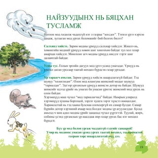 19
Íîãîîí ìîä õºäºëæ ÷àäàõã¿é íýã ë ãàçðàà “çîãñäîã”. Òýãâýë ¿ðýý õýðõýí
öàöàæ, çóëçàãàí ìîä óðãàõ áîëîìæèéã áèé áîëãîõ áèëýý?
Ñàëõèíä õèéñýõ. Çàðèì ìîäíû ¿ðí¿¿ä ñàëõèàð õèéñäýã. Æèøýý íü,
õºâºíãèéí ìîäíèé ¿ðí¿¿ä õºâºí øèã õºíãºõºí áàéäàã òóë õîë ãàçàð
àìàðõàí õèéñäýã. Ìºíãºëºã àã÷ ìîäíû ¿ðí¿¿ä íèñäýã òýðýã øèã
äàëàâ÷òàé áàéäàã.
Óñíû òóñ. Ãîëûí ýðãèéí äàãóóõ ìîä ¿ðýý óñàíä óíàãàäàã. ¯ðí¿¿ä íü
óðñãàë äàãàí óðññààð òààòàé íºõöºë á¿ðäñýí ãàçàð óðãàäàã.
¯ð òàðààã÷ àìüòàí. Çàðèì ¿ðí¿¿ä õèéñýõ øààðäëàãàã¿é áàéäàã. Òýä
øóâóó “õºëºãëºäºã”. Îëîí ìîä ÿëàíãóÿà æèìñíèé ìîäûã øóâóóä
“òàðèàëäàã”. Ýäãýýð óðãàìëûí ¿ðí¿¿ä æèìñýí äîòîð íü áàéäàã. Øóâóóä
æèìñèéã èäýýä ¿ðèéã íü óíàãàõ áà óíàñàí ¿ðíýýñ æèìñíèé ìîä óðãàõ íü
îëîí áàéäàã.
Õýðýìí¿¿ä ìàø ÷óõàë “ìîä òàðèàëàã÷èä” áàéäàã. Íàìðûí óëèðàëä
õýðýìí¿¿ä õóøíû áîðãîöîé, çýðëýã õóøãà çýðýã õ¿íñýý íººöºëäºã.
Õàðàìñàëòàé íü òýä õààíà áóëñíàà îëîõîîðã¿é èõ ñàìàð áóëäàã. Ñàìàð
á¿ðèéí äîòîð õýðýìíèé à÷ààð ìîä áîëäîã ìîäíû ¿ð àãóóëàãääàã. Áóñàä
àìüòàä ÷ ìºí àäèë ìîäíû ¿ðèéã öàöàõàä ÷óõàë ¿¿ðýãòýé. Òóóëàé, æèðõ,
îëáèíû ¿ñýíä óðãàìëûí ¿ð íààëäàæ ººð ãàçàð óðãàõ áàñ íýã íºõöºë
á¿ðääýã.
Á¿õ ¿ð ìîä áîëîí óðãàæ ÷àääàãã¿é ãýäãèéã ñàíààðàé!
Ó÷èð íü ìîäíîîñ óíàñàí ¿ðýíä óðãàõ òààòàé íºõöºë, òîõèðîìæòîé
ãàçðûí õºðñ øààðäëàãàòàé ø¿¿ äýý.
ÍÀÉÇÓÓÄÛÍÕ ÍÜ ÁßÖÕÀÍ
ÒÓÑËÀÌÆ
 