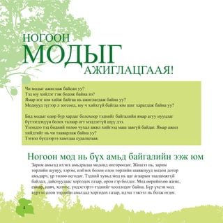 4
Çàðèì àìüòàä èõýíõ àìüäðàëàà ìîäîíä ºíãºðººäºã. Æèøýý íü, çàðèì
òºðëèéí øóâóó, õýðýì, èëáýíõ áîëîí îëîí òºðëèéí øàâæíóóä ìîäîí äîòîð
àìüäàð÷, ¿ð òºëºº ºñãºäºã. Òýäíèé õóâüä ìîä íü öàã àãààðûí òààëàìæã¿é
áàéäàë, äàéñíóóäààñ õîðãîäîõ ãàçàð, îðîí ãýð áîëäîã. Ìîä ººðèéíõºº æèìñ,
ñàìàð, íàâ÷, õîëòîñ, ¿íäýñýýðýý òýäíèéã õîîëëîäîã áàéíà. Á¿ð ¿õñýí ìîä
õ¿ðòýë îëîí òºðëèéí àìüòäàä õîðãîäîõ ãàçàð, èäýø òýæýýë íü áîëæ ºãäºã.
ÀÆÈÃËÀÖÃÀÀß!
Íîãîîí ìîä íü á¿õ àìüä áàéãàëèéí ýýæ þì
×è ìîäûã àæèãëàæ áàéñàí óó?
Òýä þó õèéäýã ãýæ áîäîæ áàéíà âý?
ßìàð íýã þì õèéæ áàéãàà íü àæèãëàãäàæ áàéíà óó?
Ìîäíóóä ç¿ãýýð ë çîãñîîä, þó ÷ õèéõã¿é áàéãàà þì øèã õàðàãäàæ áàéíà óó?
Áèä ìîäûã ºäºð á¿ð õàðäàã áîëîõîîð òýäíèéã áàéãàëèéí ÿìàð àãóó íóóöëàã
á¿òýýãäýõ¿¿í áîëîõ òàëààð îãò ìýääýãã¿é ø¿¿ äýý.
¯íýíäýý òýä áèäíèé òºëºº ÷óõàë àæèë õèéãýýä ìàø çàâã¿é áàéäàã. ßìàð àæèë
õèéäãèéã íü ÷è òààâàðëàæ áàéíà óó?
Òýãâýë á¿ãäýýðýý õàìòäàà ñóäàëöãààÿ.
ÍÎÃÎÎÍ
 