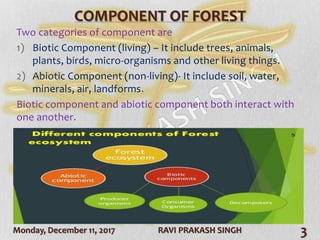 Monday, December 11, 2017 RAVI PRAKASH SINGH 3
COMPONENT OF FOREST
Two categories of component are
1) Biotic Component (living) – It include trees, animals,
plants, birds, micro-organisms and other living things.
2) Abiotic Component (non-living)- It include soil, water,
minerals, air, landforms.
Biotic component and abiotic component both interact with
one another.
 
