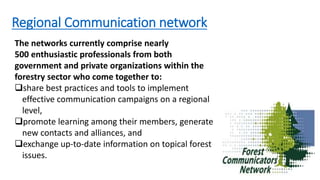 Regional Communication network
The networks currently comprise nearly
500 enthusiastic professionals from both
government and private organizations within the
forestry sector who come together to:
share best practices and tools to implement
effective communication campaigns on a regional
level,
promote learning among their members, generate
new contacts and alliances, and
exchange up-to-date information on topical forest
issues.
 