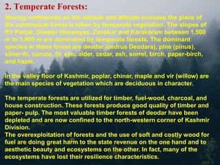 2. Temperate Forests:
Moving northwards as the latitude and altitude increase the place of
the subtropical forest is taken by temperate vegetation. The slopes of
Pir Panjal, Greater Himalayas, Zanskar and Karakoram between 1,500
m to 3,000 m are dominated by temperate forests. The dominant
species in these forest are deodar (cedrus Deodara), pine (pinus),
silver-fir, spruce, fir, elm, alder, cedar, ash, sorrel, birch, paper-birch,
and hazel.
In the valley floor of Kashmir, poplar, chinar, maple and vir (willow) are
the main species of vegetation which are deciduous in character.
The temperate forests are utilized for timber, fuel-wood, charcoal, and
house construction. These forests produce good quality of timber and
paper- pulp. The most valuable timber forests of deodar have been
depleted and are now confined to the north-western corner of Kashmir
Division.
The overexploitation of forests and the use of soft and costly wood for
fuel are doing great harm to the state revenue on the one hand and to
aesthetic beauty and ecosystems on the other. In fact, many of the
ecosystems have lost their resilience characteristics.
 