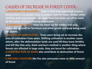 CAUSES OF DECREASE IN FOREST COVER:-
1.INCREASING POPULATION: - India is 2nd most populated country
hence there is no doubt it has increased need for food, shelter, other
facilities and requirements. So many trees has been cut off to meet
all the needs of the increasing population.
2.COMMERCIAL USE : - Trees has been cut for timber and pulp,
timber being used for furniture and other goods and pulp being used
for papers.
3.EFFECTS OF AGRICULTURE:- Trees were being cut to increase the
area of cultivation from years. Shifting cultivation is another cause
where, after the deforestation lands are used till they loose fertility
and left like that only. Slash and burn method is another thing where
forests are affected in large scale, they are burnt for cultivation.
4.CONSTRUCTION OF DAMS also contribute to destruction of forest
area
5.NATURAL DISASTERS like fire also consumes more or little amount
of forest
 