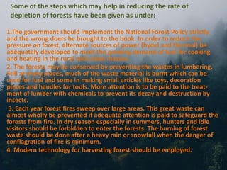 Some of the steps which may help in reducing the rate of
depletion of forests have been given as under:
1.The government should implement the National Forest Policy strictly
and the wrong doers be brought to the book. In order to reduce the
pressure on forest, alternate sources of power (hydel and thermal) be
adequately developed to meet the growing demand of fuel for cooking
and heating in the rural and urban masses.
2. The forests may be conserved by preventing the wastes in lumbering.
Still at many places, much of the waste material is burnt which can be
used for fuel and some in making small articles like toys, decoration
pieces and handles for tools. More attention is to be paid to the treat-
ment of lumber with chemicals to prevent its decay and destruction by
insects.
3. Each year forest fires sweep over large areas. This great waste can
almost wholly be prevented if adequate attention is paid to safeguard the
forests from fire. In dry season especially in summers, hunters and idle
visitors should be forbidden to enter the forests. The burning of forest
waste should be done after a heavy rain or snowfall when the danger of
conflagration of fire is minimum.
4. Modern technology for harvesting forest should be employed.
 