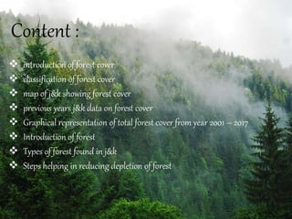 Content :
 introduction of forest cover
 classification of forest cover
 map of j&k showing forest cover
 previous years j&k data on forest cover
 Graphical representation of total forest cover from year 2001 – 2017
 Introduction of forest
 Types of forest found in j&k
 Steps helping in reducing depletion of forest
 