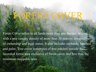 FOREST COVER
Forest Cover refers to all lands more than one hectare in area,
with a tree canopy density of more than 10 percent irrespective
of ownership and legal status. It also includes orchards, bamboo
and palm. Tree cover comprises of tree patches outside the
recorded forest area exclusive of forest cover and less than the
minimum mappable area .
 