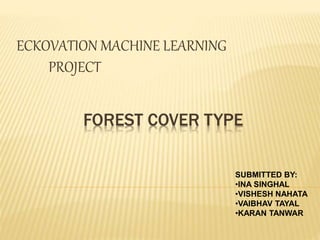 FOREST COVER TYPE
ECKOVATION MACHINE LEARNING
PROJECT
SUBMITTED BY:
•INA SINGHAL
•VISHESH NAHATA
•VAIBHAV TAYAL
•KARAN TANWAR
 