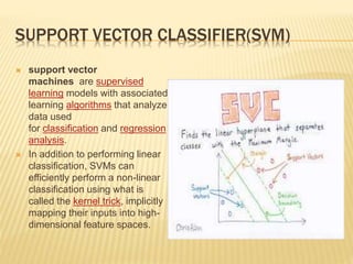 SUPPORT VECTOR CLASSIFIER(SVM)
 support vector
machines are supervised
learning models with associated
learning algorithms that analyze
data used
for classification and regression
analysis.
 In addition to performing linear
classification, SVMs can
efficiently perform a non-linear
classification using what is
called the kernel trick, implicitly
mapping their inputs into high-
dimensional feature spaces.
 