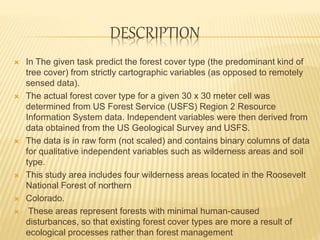 DESCRIPTION
 In The given task predict the forest cover type (the predominant kind of
tree cover) from strictly cartographic variables (as opposed to remotely
sensed data).
 The actual forest cover type for a given 30 x 30 meter cell was
determined from US Forest Service (USFS) Region 2 Resource
Information System data. Independent variables were then derived from
data obtained from the US Geological Survey and USFS.
 The data is in raw form (not scaled) and contains binary columns of data
for qualitative independent variables such as wilderness areas and soil
type.
 This study area includes four wilderness areas located in the Roosevelt
National Forest of northern
 Colorado.
 These areas represent forests with minimal human-caused
disturbances, so that existing forest cover types are more a result of
ecological processes rather than forest management
 