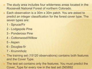  The study area includes four wilderness areas located in the
Roosevelt National Forest of northern Colorado.
 Each observation is a 30m x 30m patch. You are asked to
predict an integer classification for the forest cover type. The
seven types are:
1 - Spruce/Fir
2 - Lodgepole Pine
3 - Ponderosa Pine
4 - Cottonwood/Willow
5 - Aspen
6 - Douglas-fir
7 - Krummholz
 The training set (15120 observations) contains both features
and the Cover Type.
 The test set contains only the features. You must predict the
Cover_Type for every row in the test set (565892
 