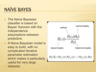 NAÏVE BAYES
 The Naive Bayesian
classifier is based on
Bayes’ theorem with the
independence
assumptions between
predictors.
 A Naive Bayesian model is
easy to build, with no
complicated iterative
parameter estimation
which makes it particularly
useful for very large
datasets.
 