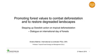 Promoting forest values to combat deforestation
and to restore degreaded landscapes
Stepping up Swedish action on tropical deforeststation
– Dialogue on international day of forests
Anders Malmer, International co-ordinator PGU, SFA
Professor, Tropical Forest Ecology and Management (SLU)
121 March 2019
 