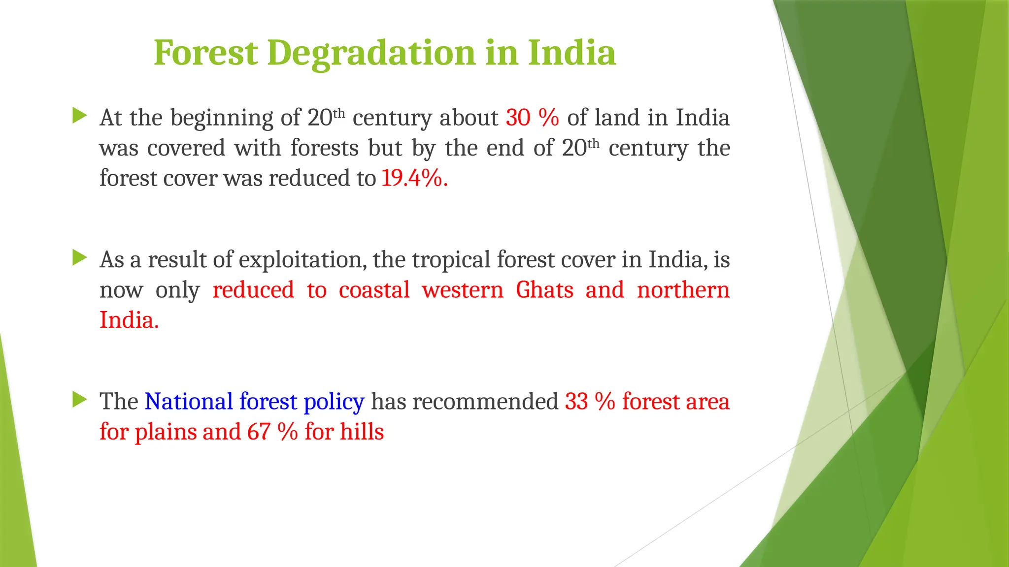 Forest Degradation in India
 At the beginning of 20th
century about 30 % of land in India
was covered with forests but by the end of 20th
century the
forest cover was reduced to 19.4%.
 As a result of exploitation, the tropical forest cover in India, is
now only reduced to coastal western Ghats and northern
India.
 The National forest policy has recommended 33 % forest area
for plains and 67 % for hills
 