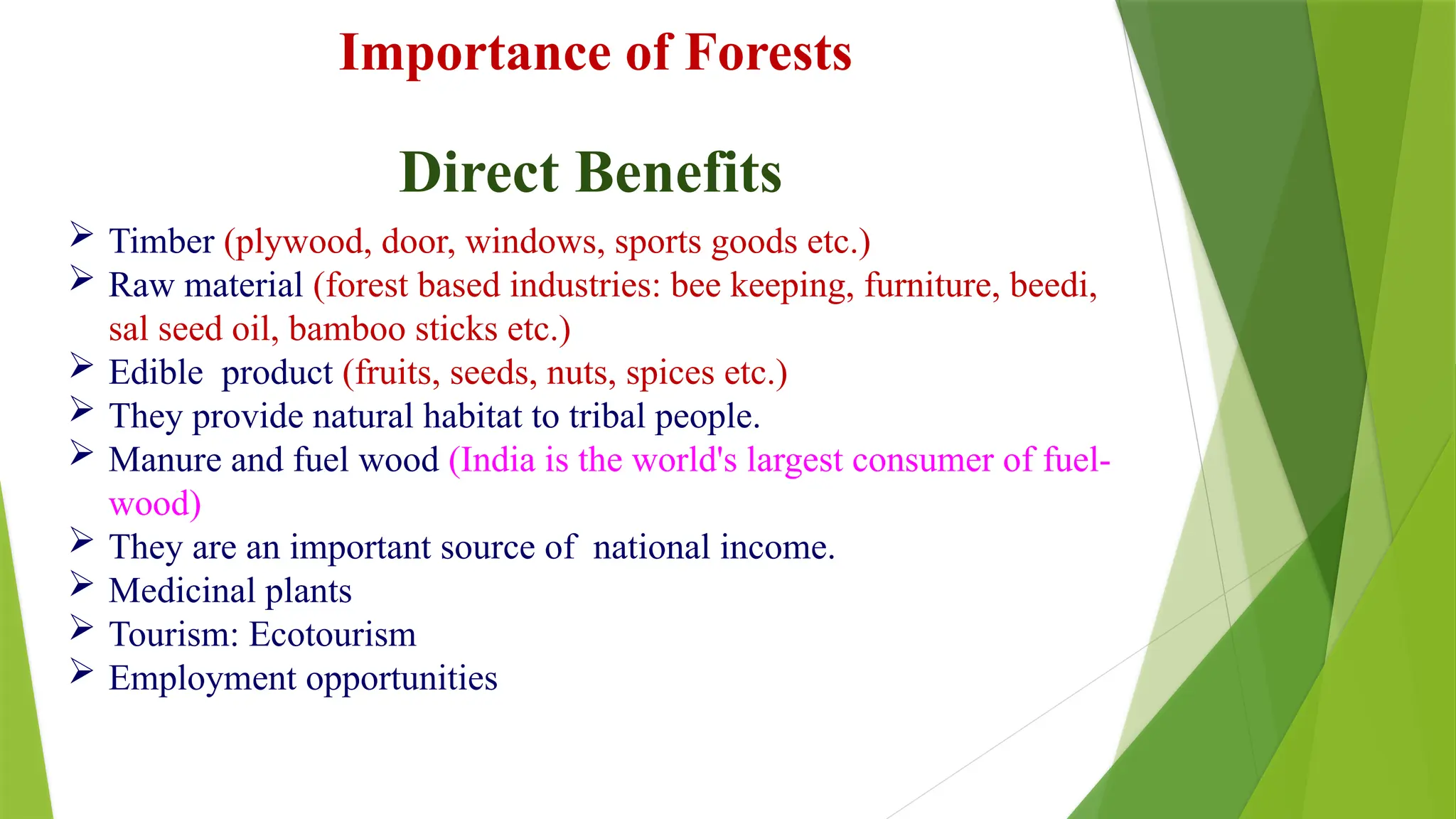 Importance of Forests
 Timber (plywood, door, windows, sports goods etc.)
 Raw material (forest based industries: bee keeping, furniture, beedi,
sal seed oil, bamboo sticks etc.)
 Edible product (fruits, seeds, nuts, spices etc.)
 They provide natural habitat to tribal people.
 Manure and fuel wood (India is the world's largest consumer of fuel-
wood)
 They are an important source of national income.
 Medicinal plants
 Tourism: Ecotourism
 Employment opportunities
Direct Benefits
 
