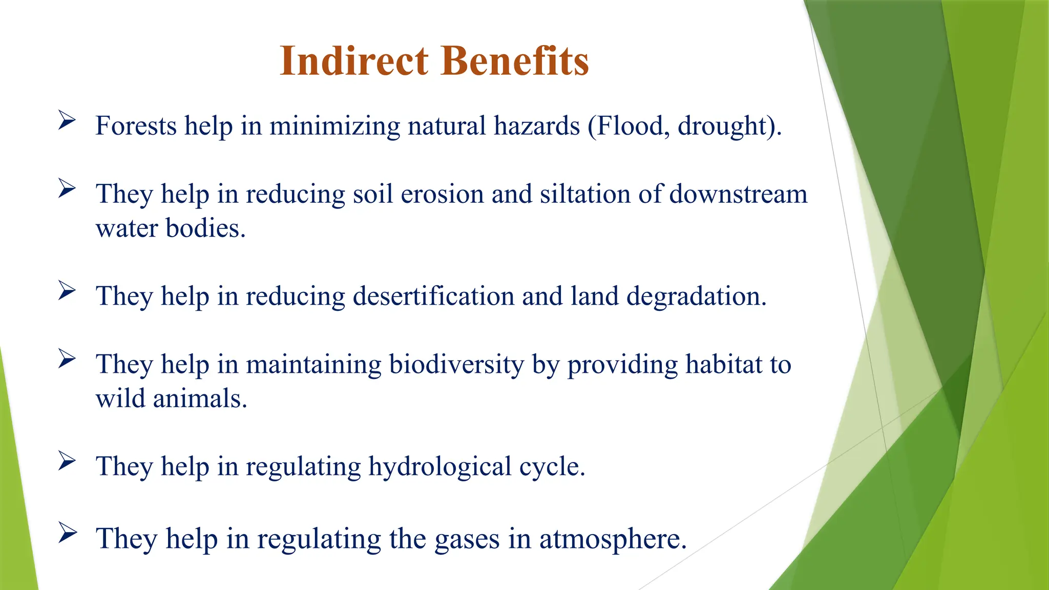Indirect Benefits
 Forests help in minimizing natural hazards (Flood, drought).
 They help in reducing soil erosion and siltation of downstream
water bodies.
 They help in reducing desertification and land degradation.
 They help in maintaining biodiversity by providing habitat to
wild animals.
 They help in regulating hydrological cycle.
 They help in regulating the gases in atmosphere.
 