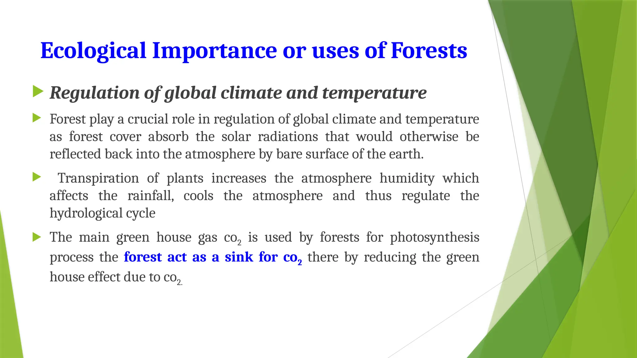 Ecological Importance or uses of Forests
 Regulation of global climate and temperature
 Forest play a crucial role in regulation of global climate and temperature
as forest cover absorb the solar radiations that would otherwise be
reflected back into the atmosphere by bare surface of the earth.
 Transpiration of plants increases the atmosphere humidity which
affects the rainfall, cools the atmosphere and thus regulate the
hydrological cycle
 The main green house gas co2 is used by forests for photosynthesis
process the forest act as a sink for co2 there by reducing the green
house effect due to co2.
 