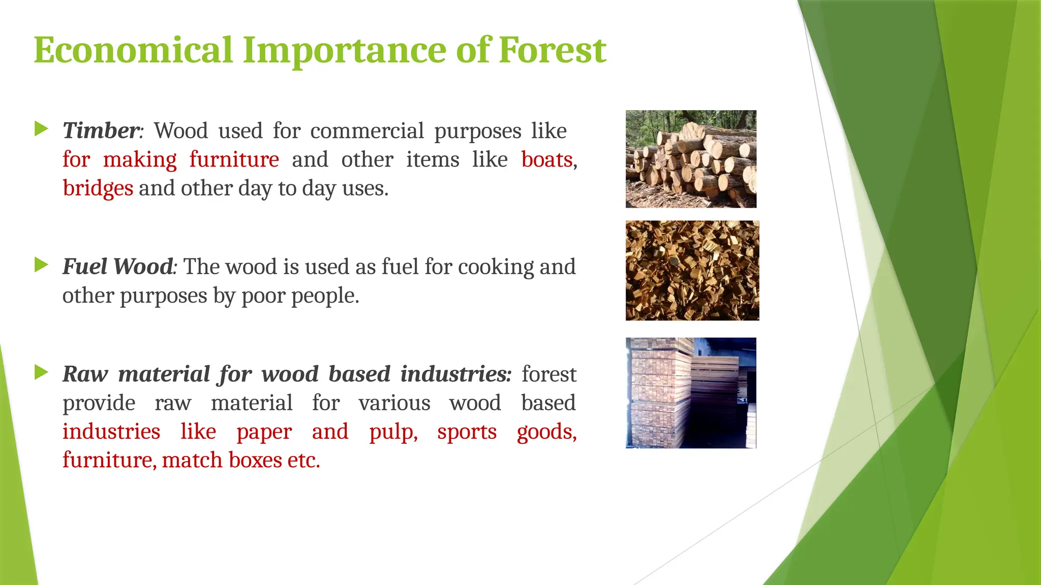 Economical Importance of Forest
 Timber: Wood used for commercial purposes like
for making furniture and other items like boats,
bridges and other day to day uses.
 Fuel Wood: The wood is used as fuel for cooking and
other purposes by poor people.
 Raw material for wood based industries: forest
provide raw material for various wood based
industries like paper and pulp, sports goods,
furniture, match boxes etc.
 