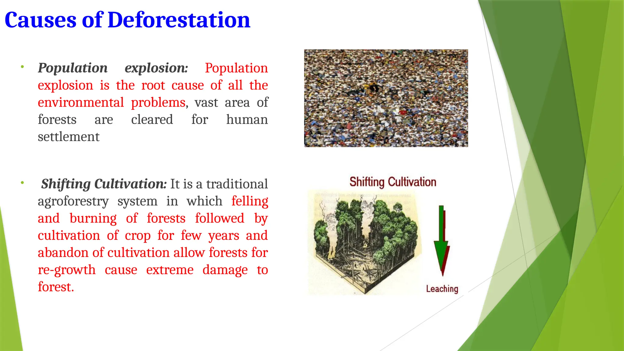 Causes of Deforestation
• Population explosion: Population
explosion is the root cause of all the
environmental problems, vast area of
forests are cleared for human
settlement
• Shifting Cultivation: It is a traditional
agroforestry system in which felling
and burning of forests followed by
cultivation of crop for few years and
abandon of cultivation allow forests for
re-growth cause extreme damage to
forest.
 