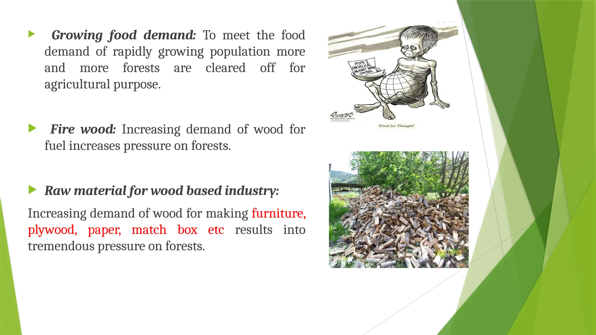  Growing food demand: To meet the food
demand of rapidly growing population more
and more forests are cleared off for
agricultural purpose.
 Fire wood: Increasing demand of wood for
fuel increases pressure on forests.
 Raw material for wood based industry:
Increasing demand of wood for making furniture,
plywood, paper, match box etc results into
tremendous pressure on forests.
 
