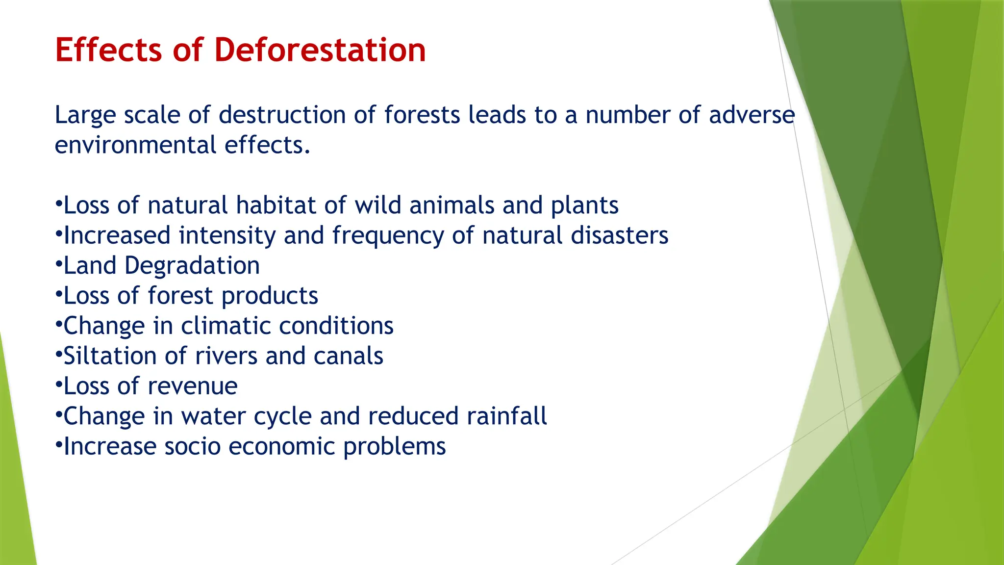 Effects of Deforestation
Large scale of destruction of forests leads to a number of adverse
environmental effects.
•Loss of natural habitat of wild animals and plants
•Increased intensity and frequency of natural disasters
•Land Degradation
•Loss of forest products
•Change in climatic conditions
•Siltation of rivers and canals
•Loss of revenue
•Change in water cycle and reduced rainfall
•Increase socio economic problems
 