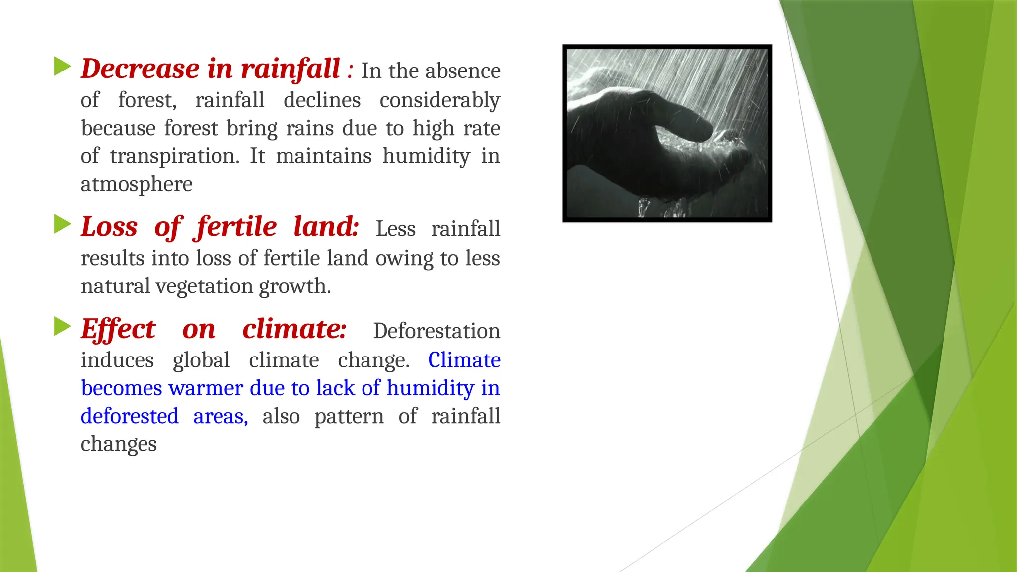  Decrease in rainfall : In the absence
of forest, rainfall declines considerably
because forest bring rains due to high rate
of transpiration. It maintains humidity in
atmosphere
 Loss of fertile land: Less rainfall
results into loss of fertile land owing to less
natural vegetation growth.
 Effect on climate: Deforestation
induces global climate change. Climate
becomes warmer due to lack of humidity in
deforested areas, also pattern of rainfall
changes
 