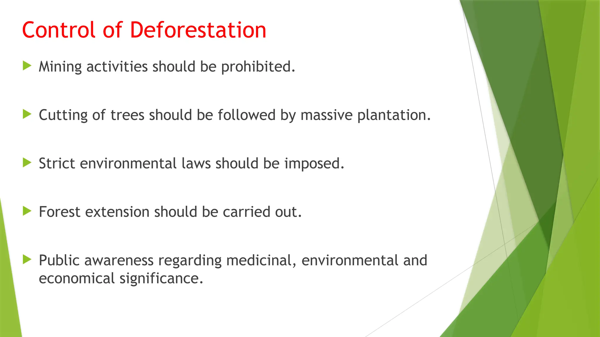 Control of Deforestation
 Mining activities should be prohibited.
 Cutting of trees should be followed by massive plantation.
 Strict environmental laws should be imposed.
 Forest extension should be carried out.
 Public awareness regarding medicinal, environmental and
economical significance.
 