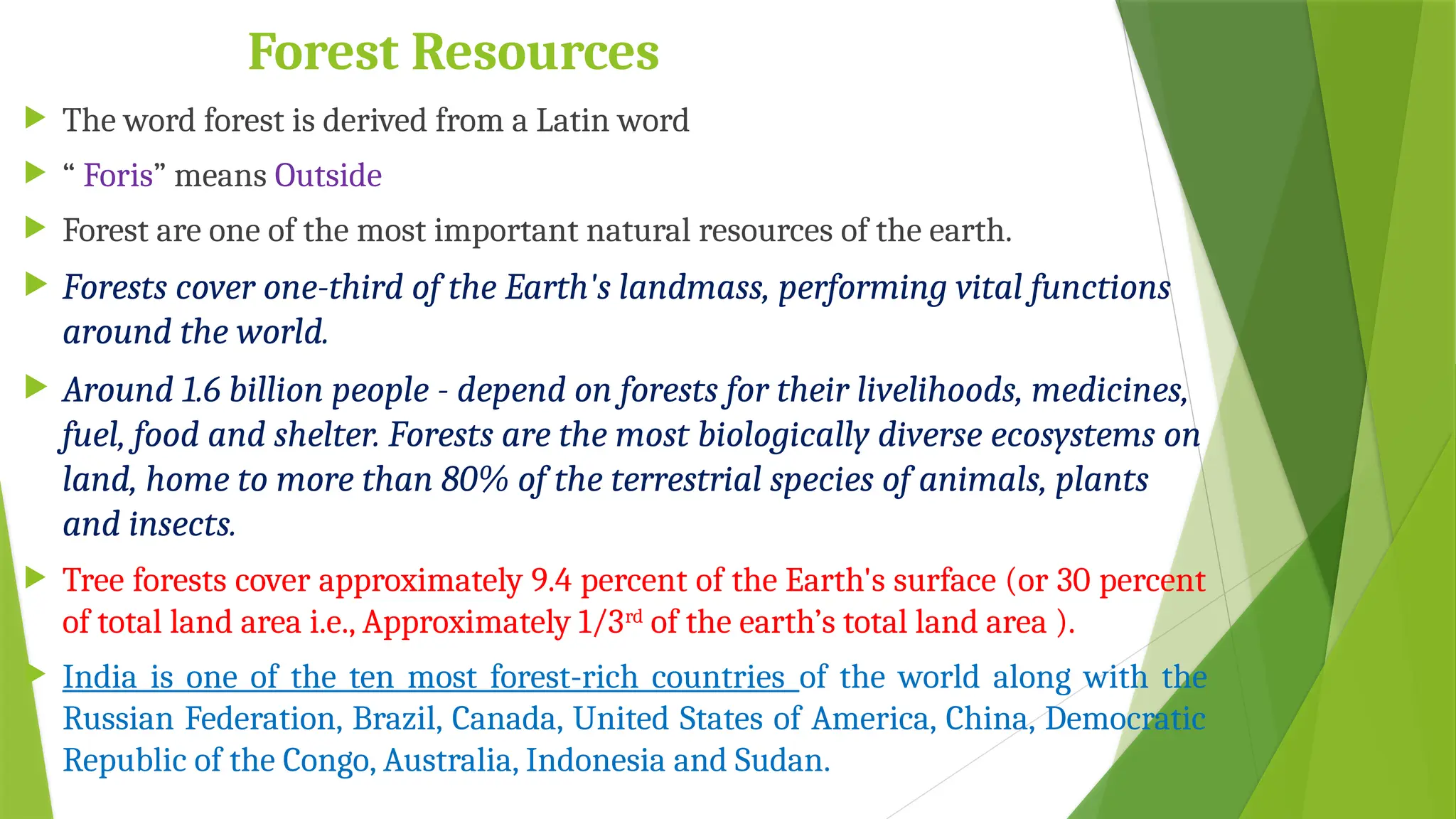 Forest Resources
 The word forest is derived from a Latin word
 “ Foris” means Outside
 Forest are one of the most important natural resources of the earth.
 Forests cover one-third of the Earth's landmass, performing vital functions
around the world.
 Around 1.6 billion people - depend on forests for their livelihoods, medicines,
fuel, food and shelter. Forests are the most biologically diverse ecosystems on
land, home to more than 80% of the terrestrial species of animals, plants
and insects.
 Tree forests cover approximately 9.4 percent of the Earth's surface (or 30 percent
of total land area i.e., Approximately 1/3rd
of the earth’s total land area ).
 India is one of the ten most forest-rich countries of the world along with the
Russian Federation, Brazil, Canada, United States of America, China, Democratic
Republic of the Congo, Australia, Indonesia and Sudan.
 