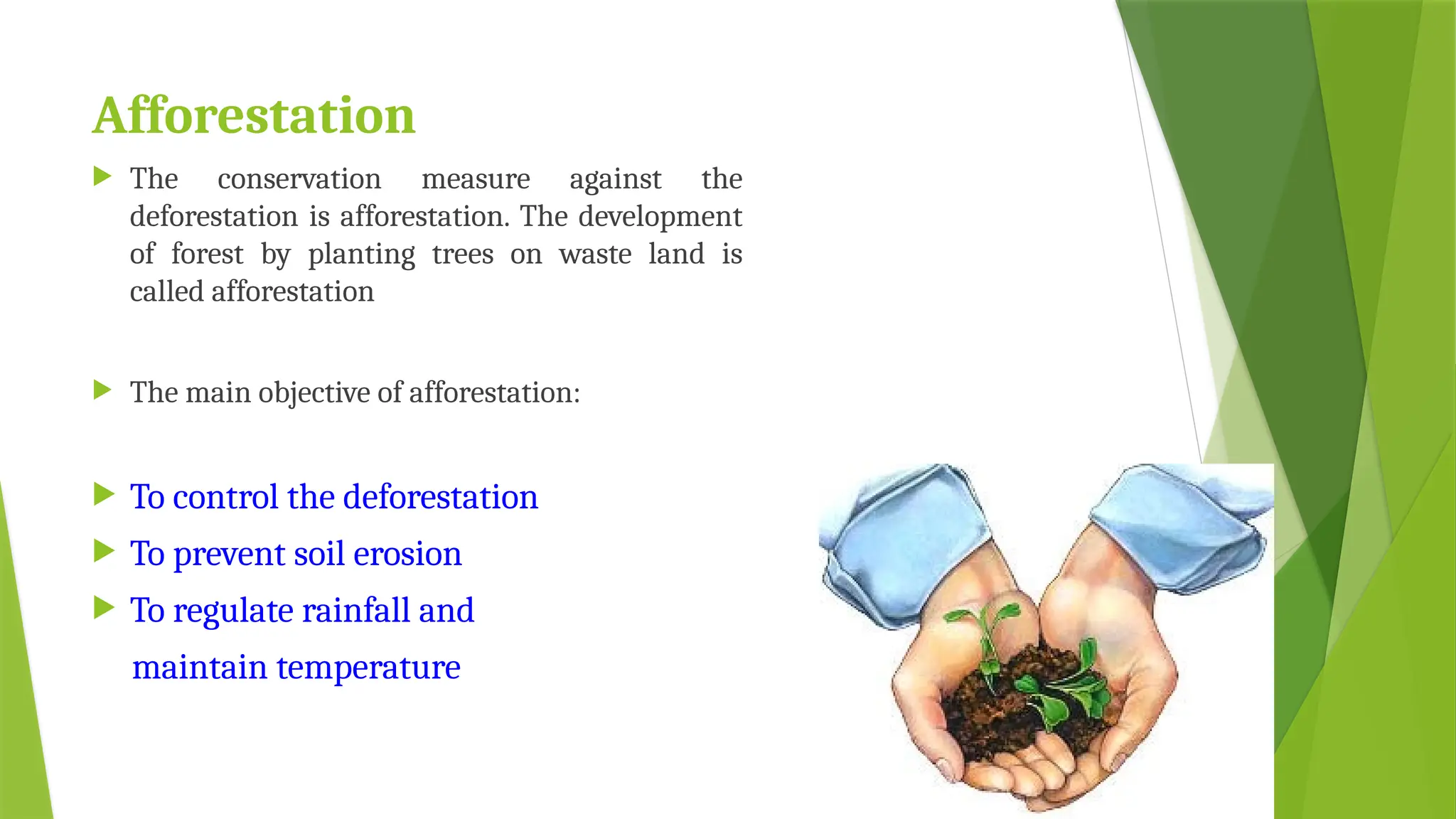 Afforestation
 The conservation measure against the
deforestation is afforestation. The development
of forest by planting trees on waste land is
called afforestation
 The main objective of afforestation:
 To control the deforestation
 To prevent soil erosion
 To regulate rainfall and
maintain temperature
 