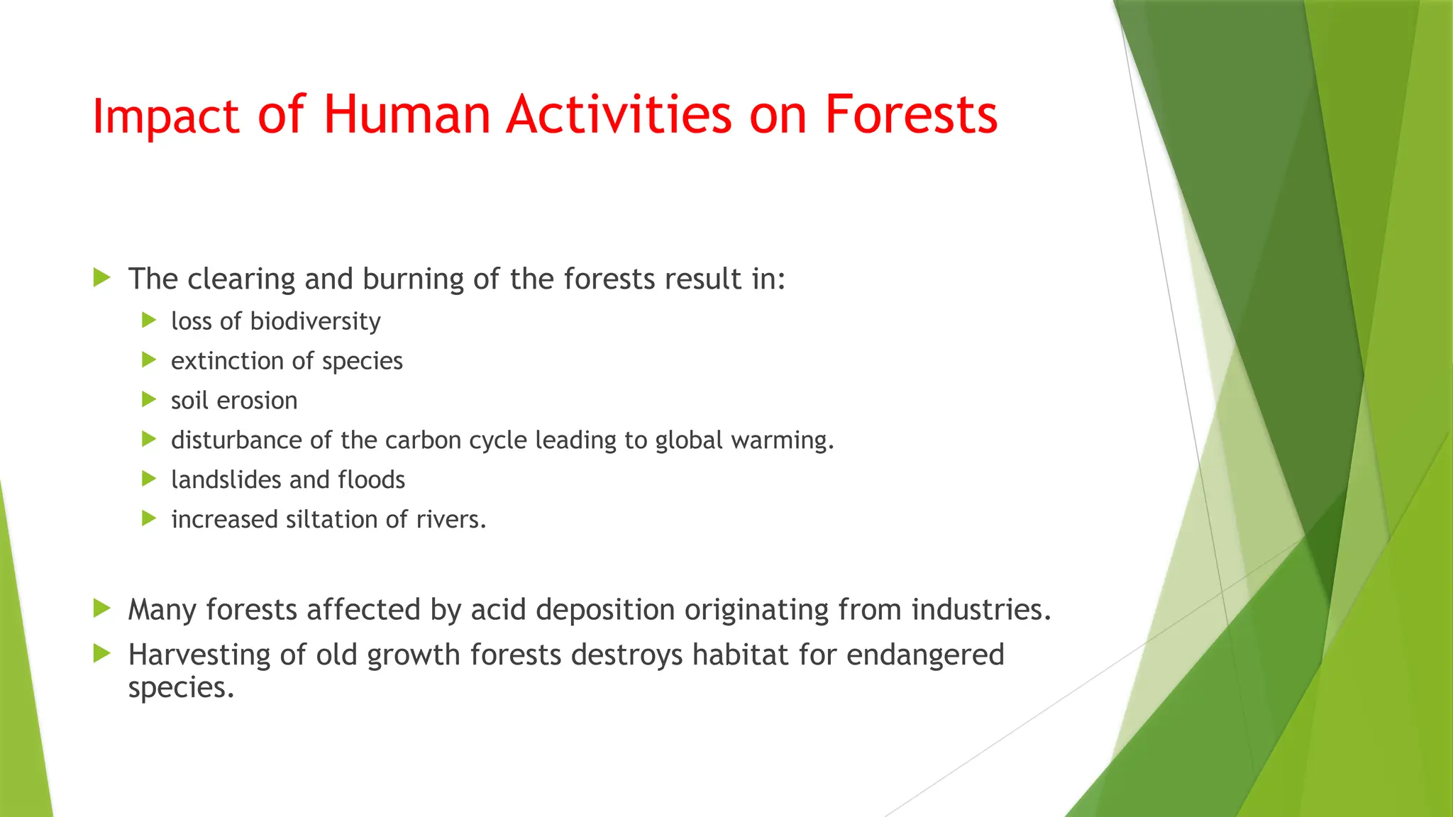 Impact of Human Activities on Forests
 The clearing and burning of the forests result in:
 loss of biodiversity
 extinction of species
 soil erosion
 disturbance of the carbon cycle leading to global warming.
 landslides and floods
 increased siltation of rivers.
 Many forests affected by acid deposition originating from industries.
 Harvesting of old growth forests destroys habitat for endangered
species.
 