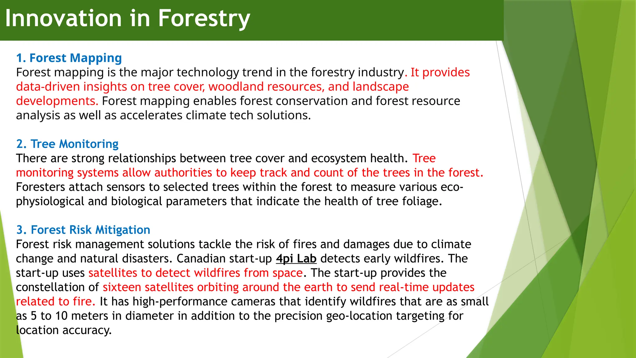 Innovation in Forestry
1. Forest Mapping
Forest mapping is the major technology trend in the forestry industry. It provides
data-driven insights on tree cover, woodland resources, and landscape
developments. Forest mapping enables forest conservation and forest resource
analysis as well as accelerates climate tech solutions.
2. Tree Monitoring
There are strong relationships between tree cover and ecosystem health. Tree
monitoring systems allow authorities to keep track and count of the trees in the forest.
Foresters attach sensors to selected trees within the forest to measure various eco-
physiological and biological parameters that indicate the health of tree foliage.
3. Forest Risk Mitigation
Forest risk management solutions tackle the risk of fires and damages due to climate
change and natural disasters. Canadian start-up 4pi Lab detects early wildfires. The
start-up uses satellites to detect wildfires from space. The start-up provides the
constellation of sixteen satellites orbiting around the earth to send real-time updates
related to fire. It has high-performance cameras that identify wildfires that are as small
as 5 to 10 meters in diameter in addition to the precision geo-location targeting for
location accuracy.
 