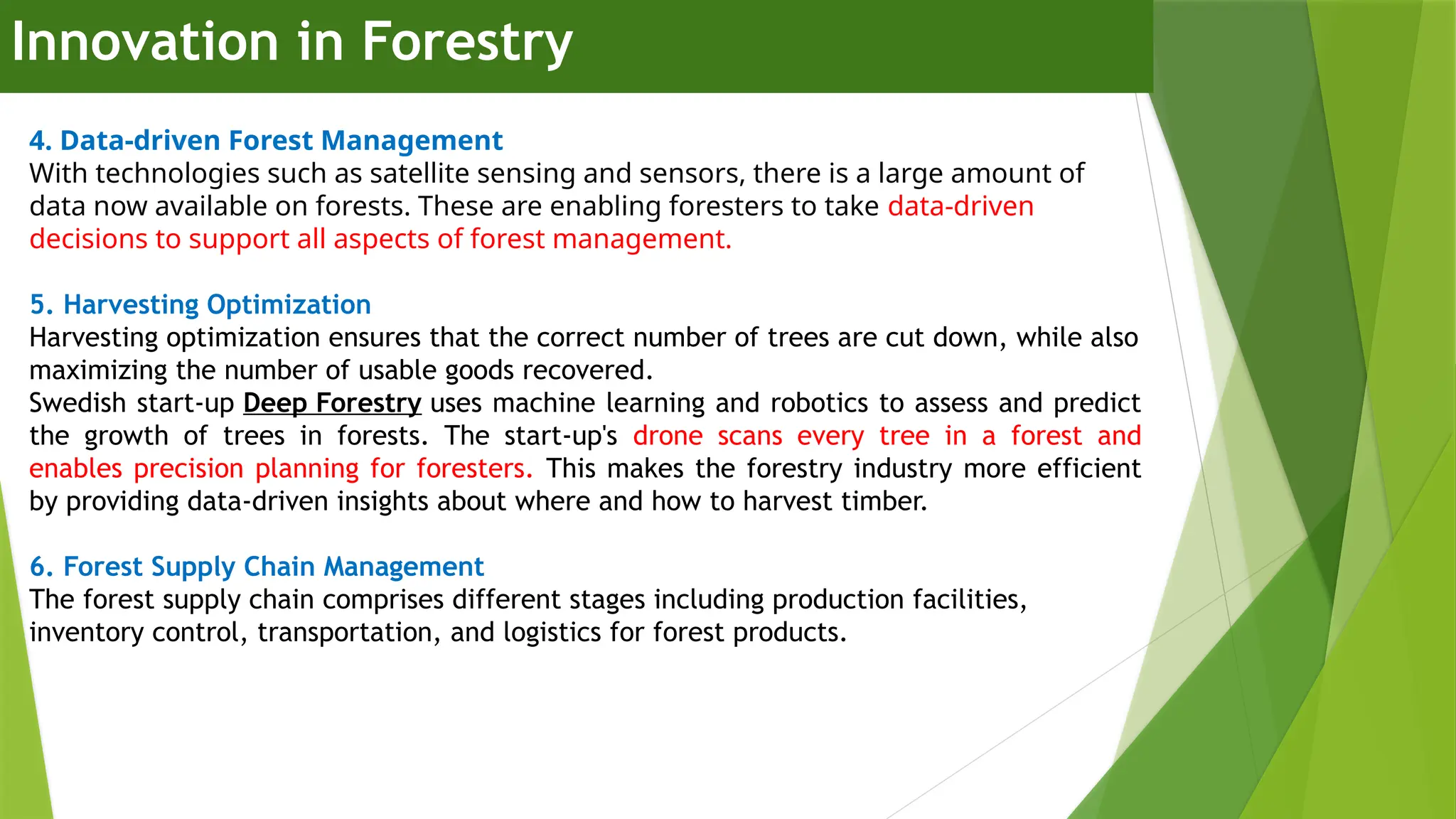 Innovation in Forestry
4. Data-driven Forest Management
With technologies such as satellite sensing and sensors, there is a large amount of
data now available on forests. These are enabling foresters to take data-driven
decisions to support all aspects of forest management.
5. Harvesting Optimization
Harvesting optimization ensures that the correct number of trees are cut down, while also
maximizing the number of usable goods recovered.
Swedish start-up Deep Forestry uses machine learning and robotics to assess and predict
the growth of trees in forests. The start-up's drone scans every tree in a forest and
enables precision planning for foresters. This makes the forestry industry more efficient
by providing data-driven insights about where and how to harvest timber.
6. Forest Supply Chain Management
The forest supply chain comprises different stages including production facilities,
inventory control, transportation, and logistics for forest products.
 