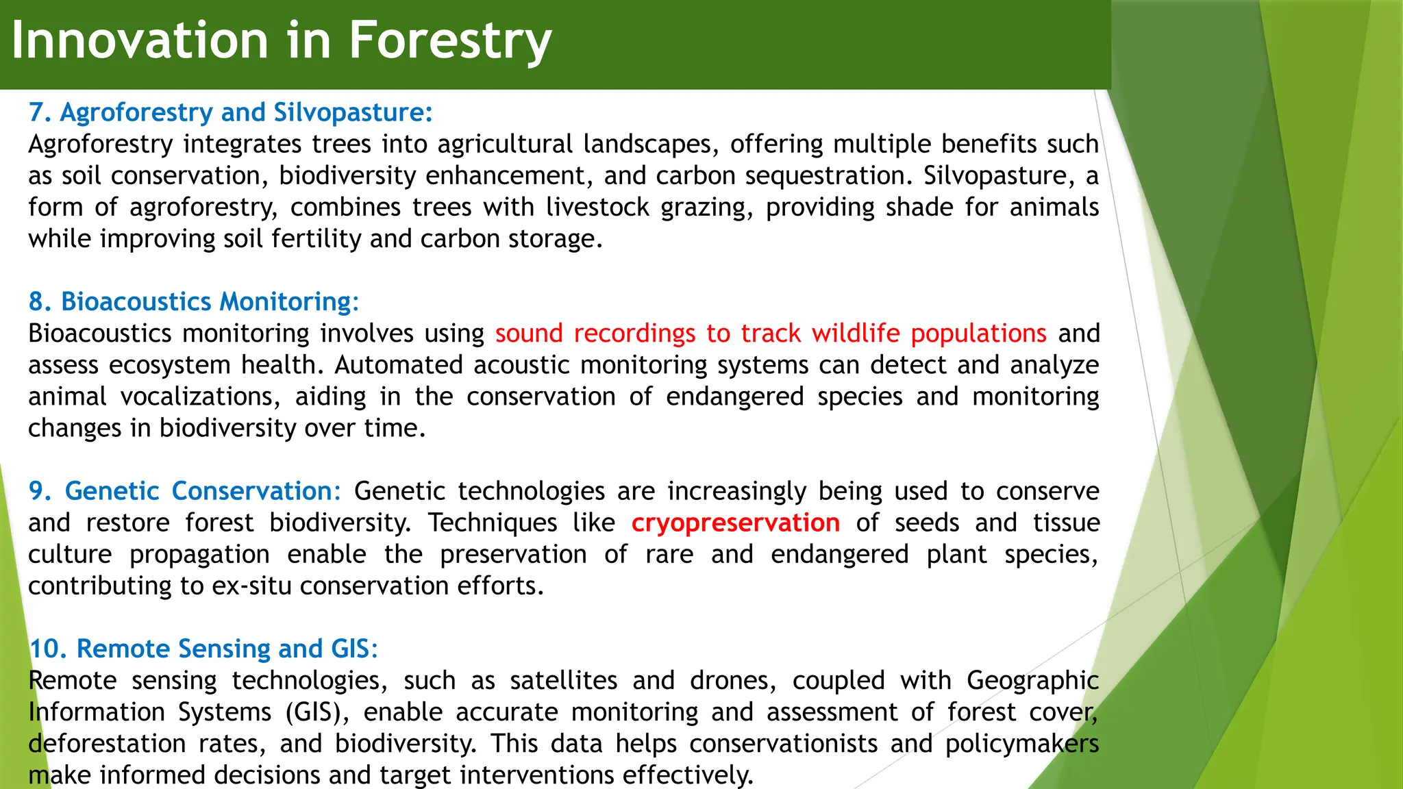 Innovation in Forestry
7. Agroforestry and Silvopasture:
Agroforestry integrates trees into agricultural landscapes, offering multiple benefits such
as soil conservation, biodiversity enhancement, and carbon sequestration. Silvopasture, a
form of agroforestry, combines trees with livestock grazing, providing shade for animals
while improving soil fertility and carbon storage.
8. Bioacoustics Monitoring:
Bioacoustics monitoring involves using sound recordings to track wildlife populations and
assess ecosystem health. Automated acoustic monitoring systems can detect and analyze
animal vocalizations, aiding in the conservation of endangered species and monitoring
changes in biodiversity over time.
9. Genetic Conservation: Genetic technologies are increasingly being used to conserve
and restore forest biodiversity. Techniques like cryopreservation of seeds and tissue
culture propagation enable the preservation of rare and endangered plant species,
contributing to ex-situ conservation efforts.
10. Remote Sensing and GIS:
Remote sensing technologies, such as satellites and drones, coupled with Geographic
Information Systems (GIS), enable accurate monitoring and assessment of forest cover,
deforestation rates, and biodiversity. This data helps conservationists and policymakers
make informed decisions and target interventions effectively.
 