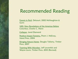 Recommended Reading Forests in Peril , Delcourt, 2002 McNaughton & Gunn 1491: New Revelations of the Americas Before  Columbus, Charles C. Mann Collapse , Jared Diamond Positive Impact Forestry,  Thom J. McEvoy, Island Press, 2004 Bringing Nature Home , Douglas Tallamy, Timber Press, 2007 Teaming With Microbes , Jeff Lowenfels and Wayne Lewis, Timber Press, 2010 (Revised) 