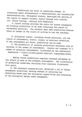 Predictions can error if conditions change, in
situations where afforestation => deforestation; but uncontrolled

deforestation has, throughout history, destroyed the ability of
the region to support forests, mostly through soil erosion.

III. Forest Ecology -
Dealing with Complexity

A. Forest ecology provides the basis for forest management

by allowing predictions to be made concerning the result of
management practices. 
 The forester must make predictions because

there no longer is the luxury of waiting to see the outcomes.

B. Biological events, including forest practices, are the
result of antecedents, events, causes, or previous conditions.

If the antecedents are known, predictions can be made.

C. The probability of accurate predictions decreases with an
increase in the number of antecedents. 
Forests are composeu of 
a
number of potential antecedents, illustrated by the expression:

Vegetation = f(soil,climate,parent material, topography,biota,

time)

Making forest predictions requires reasoned estimates of
the effect of each of the probable antecedents. The illustration

of predicting landslides resulting from clearcuts illustrates

this point.

D. The Foresters responsibility: Establish a set of forest

management objectives; develop methods of achieving the
objectives based upon the biological capabilities and tolerances

of the ecological system under management.

I - 6

 